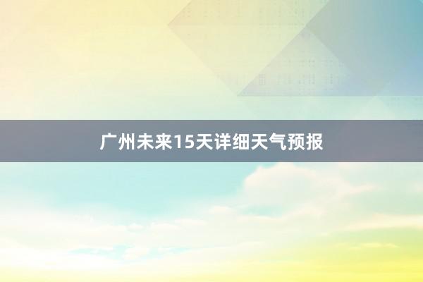 广州未来15天详细天气预报